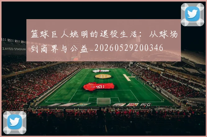 篮球巨人姚明的退役生活:从球场到商界与公益_20260529200346