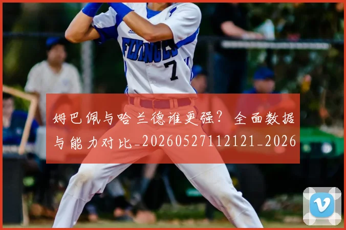 姆巴佩与哈兰德谁更强？全面数据与能力对比_20260527112121_20260609132723