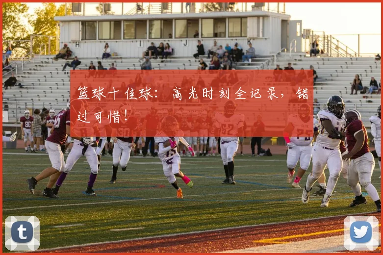 篮球十佳球：高光时刻全记录，错过可惜！