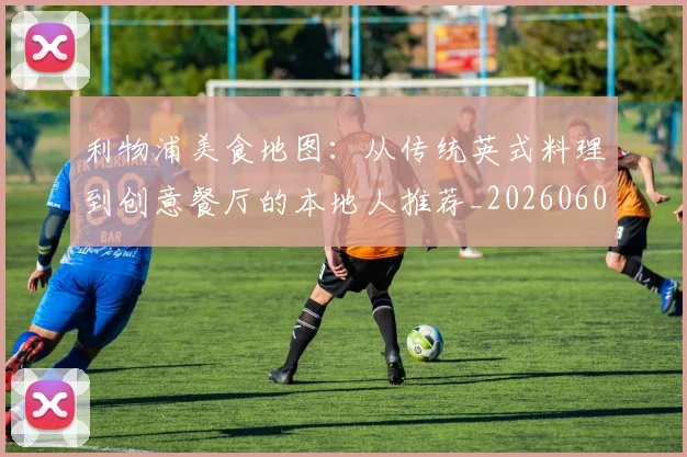 利物浦美食地图:从传统英式料理到创意餐厅的本地人推荐_20260608142708