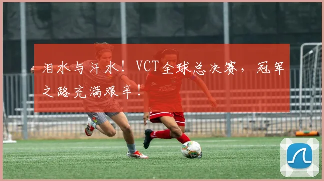 泪水与汗水！VCT全球总决赛，冠军之路充满艰辛！