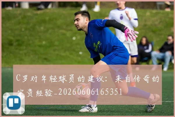 C罗对年轻球员的建议:来自传奇的宝贵经验_20260606165351