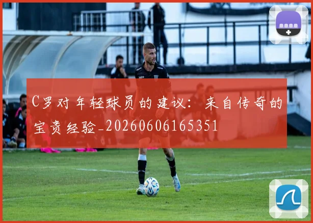 C罗对年轻球员的建议：来自传奇的宝贵经验_20260606165351
