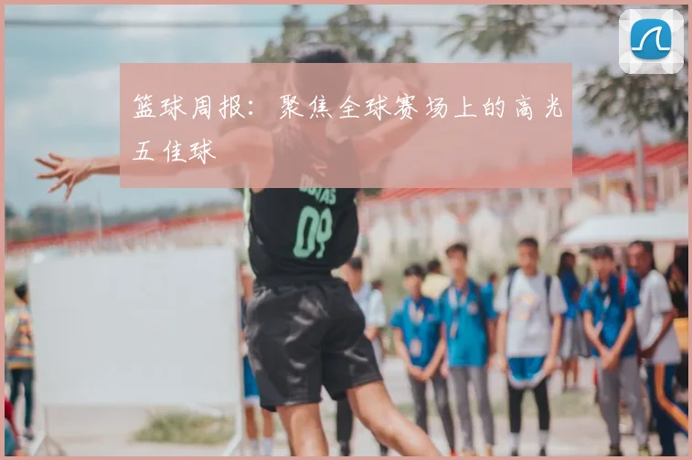 篮球周报：聚焦全球赛场上的高光五佳球