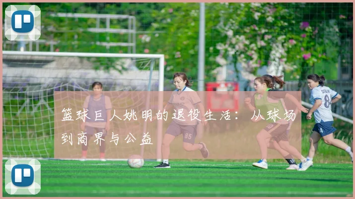 篮球巨人姚明的退役生活：从球场到商界与公益