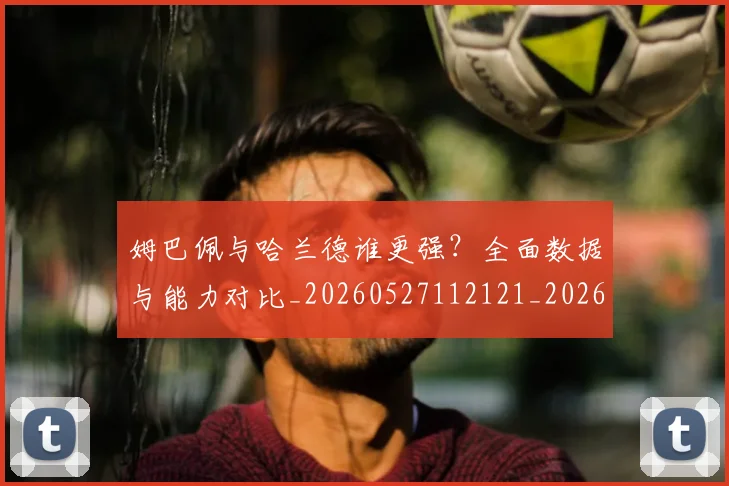 姆巴佩与哈兰德谁更强?全面数据与能力对比_20260527112121_20260609132723