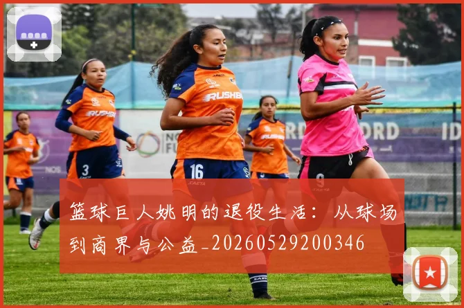 篮球巨人姚明的退役生活：从球场到商界与公益_20260529200346